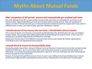 After completion of SIP period, amount will automatically get credited with bank
You only allowed to do SIP in open ended mutual funds since they are available for purchase on all
business days. Open Ended Mutual funds do not have fixed maturity period. They are perpetual in
nature. So even if SIP period ends your money remained invested & continue to grow. But if you wish to
withdraw your money, you have to give separate redemption request.
I should not put all my money into one fund. I should hold a diverse basket
This is true of stocks, not of funds. A mutual fund already does the diversification for you, by holding
several stocks. You can get little additional benefit by diversifying into several funds. In fact, you risk
making your portfolio fragmented and difficult to manage.
Ideally you should invest in5-6 different mutual funds across asset classes & market capitalization
according to your risk appetite & financial goals.
I should check & review my fund portfolio daily
Generally people invest their money in Mutual Fund as they don’t have time to track the markets & take
investment decisions. So it is very ironic when you invest your money in mutual fund & review it on
daily basis. It is unnecessary & counterproductive in general. This has nothing to do with improving the
returns prospects of your portfolio.
Review of mutual fund portfolio once or twice in year is just sufficient to check whether your mutual
performance aligned with market performance & more importantly in line with your financial goal.
Myths About Mutual Funds
 