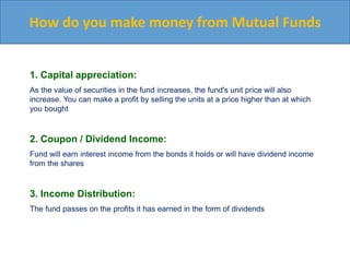 How do you make money from Mutual Funds
1. Capital appreciation:
As the value of securities in the fund increases, the fund's unit price will also
increase. You can make a profit by selling the units at a price higher than at which
you bought
2. Coupon / Dividend Income:
Fund will earn interest income from the bonds it holds or will have dividend income
from the shares
3. Income Distribution:
The fund passes on the profits it has earned in the form of dividends
 