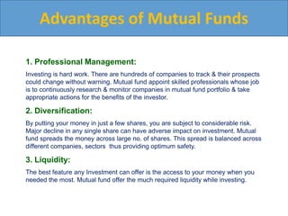 Advantages of Mutual Funds
1. Professional Management:
Investing is hard work. There are hundreds of companies to track & their prospects
could change without warning. Mutual fund appoint skilled professionals whose job
is to continuously research & monitor companies in mutual fund portfolio & take
appropriate actions for the benefits of the investor.
2. Diversification:
By putting your money in just a few shares, you are subject to considerable risk.
Major decline in any single share can have adverse impact on investment. Mutual
fund spreads the money across large no. of shares. This spread is balanced across
different companies, sectors thus providing optimum safety.
3. Liquidity:
The best feature any Investment can offer is the access to your money when you
needed the most. Mutual fund offer the much required liquidity while investing.
 