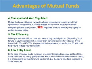 Advantages of Mutual Funds
4. Transparent & Well Regulated:
Mutual funds are obligated by law to release comprehensive data about their
operations & investments. All funds release NAVs daily & most release their
complete portfolio every month. SEBI regulates the fund industry very tightly to
protect investor better.
5. Tax Efficiency:
When you sell mutual fund units you have to pay capital gain tax (depending upon
tenure of your holding) which is lesser than personal tax you have to pay. If you
invest in ELSS or RGESS, it is permissible investments under Section 80 which will
help you to reduce your tax liability.
6. Low Entry Level:
In the case of mutual funds, minimum investment required is as low as Rs.5,000/- .
Since there are not many quality shares which you can buy with Rs.5,000/- in hand,
it is encouraging for investors who start small & at the same time take exposure to
25 to 30 stocks.
 