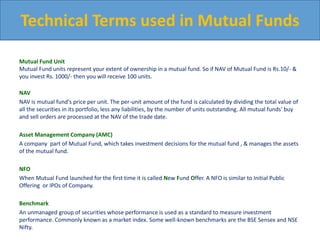 Mutual Fund Unit
Mutual Fund units represent your extent of ownership in a mutual fund. So if NAV of Mutual Fund is Rs.10/- &
you invest Rs. 1000/- then you will receive 100 units.
NAV
NAV is mutual fund's price per unit. The per-unit amount of the fund is calculated by dividing the total value of
all the securities in its portfolio, less any liabilities, by the number of units outstanding. All mutual funds' buy
and sell orders are processed at the NAV of the trade date.
Asset Management Company (AMC)
A company part of Mutual Fund, which takes investment decisions for the mutual fund , & manages the assets
of the mutual fund.
NFO
When Mutual Fund launched for the first time it is called New Fund Offer. A NFO is similar to Initial Public
Offering or IPOs of Company.
Benchmark
An unmanaged group of securities whose performance is used as a standard to measure investment
performance. Commonly known as a market index. Some well-known benchmarks are the BSE Sensex and NSE
Nifty.
Technical Terms used in Mutual Funds
 