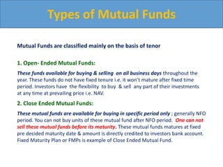 Types of Mutual Funds
Mutual Funds are classified mainly on the basis of tenor
1. Open- Ended Mutual Funds:
These funds available for buying & selling on all business days throughout the
year. These funds do not have fixed tenure i.e. it won’t mature after fixed time
period. Investors have the flexibility to buy & sell any part of their investments
at any time at prevailing price i.e. NAV.
2. Close Ended Mutual Funds:
These mutual funds are available for buying in specific period only ; generally NFO
period. You can not buy units of these mutual fund after NFO period. One can not
sell these mutual funds before its maturity. These mutual funds matures at fixed
pre decided maturity date & amount is directly credited to investors bank account.
Fixed Maturity Plan or FMPs is example of Close Ended Mutual Fund.
 