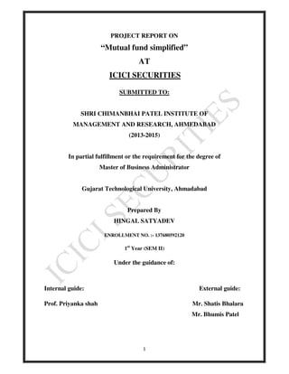 PROJECT REPORT ON 
“Mutual fund simplified” 
AT 
ICICI SECURITIES 
SUBMITTED TO: 
SHRI CHIMANBHAI PATEL INSTITUTE OF 
MANAGEMENT AND RESEARCH, AHMEDABAD 
(2013-2015) 
In partial fulfillment or the requirement for the degree of 
Master of Business Administrator 
Gujarat Technological University, Ahmadabad 
Prepared By 
HINGAL SATYADEV 
ENROLLMENT NO. :- 137680592120 
1st Year (SEM II) 
Under the guidance of: 
Internal guide: External guide: 
Prof. Priyanka shah Mr. Shatis Bhalara 
1 
Mr. Bhumis Patel 
 