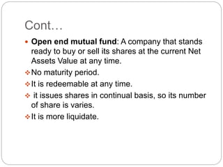 Cont…
 Open end mutual fund: A company that stands
ready to buy or sell its shares at the current Net
Assets Value at any...