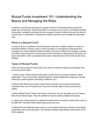 Mutual Funds Investment 101: Understanding the
Basics and Managing the Risks
Investing in mutual funds has become a popular choice for individuals looking to grow their
wealth over the long term. Mutual funds offer a convenient way to invest in a diversified portfolio
of securities, managed by professional fund managers. However, before diving into the world of
mutual funds, it is essential to understand the basics and learn how to manage the associated
risks.
What is a Mutual Fund?
A mutual fund is an investment vehicle that pools money from multiple investors to invest in a
diversified portfolio of stocks, bonds, or other securities. It is managed by professional fund
managers who make investment decisions based on the fund's objective and strategy. Investors
buy shares of the mutual fund, and the value of their investment is determined by the fund's net
asset value (NAV), which is calculated daily based on the total value of the fund's assets minus
liabilities.
Types of Mutual Funds
There are various types of mutual funds, each with its investment objective and strategy. Here
are some common types:
1. Equity Funds: These funds primarily invest in stocks and aim to provide long-term capital
appreciation. They can be further classified based on market capitalization (large-cap, mid-cap,
small-cap) or sector-specific (technology, healthcare, etc.).
2. Bond Funds: Bond funds invest in fixed-income securities such as government bonds,
corporate bonds, and municipal bonds. They aim to provide regular income and preserve
capital.
3. Money Market Funds: These funds invest in short-term, low-risk securities such as Treasury
bills and commercial paper. They are suitable for investors seeking stability and liquidity.
4. Index Funds: Index funds aim to replicate the performance of a specific market index, such as
the S&P 500. They offer broad market exposure at a low cost.
5. Balanced Funds: Balanced funds invest in a mix of stocks and bonds, aiming for both capital
appreciation and income generation. The allocation between asset classes varies based on the
fund's objective.
 