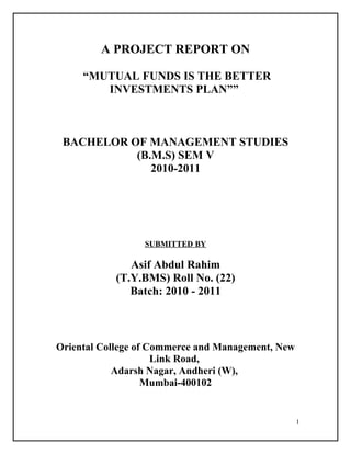 A PROJECT REPORT ON
“MUTUAL FUNDS IS THE BETTER
INVESTMENTS PLAN””

BACHELOR OF MANAGEMENT STUDIES
(B.M.S) SEM V
2010-2011

SUBMITTED BY

Asif Abdul Rahim
(T.Y.BMS) Roll No. (22)
Batch: 2010 - 2011

Oriental College of Commerce and Management, New
Link Road,
Adarsh Nagar, Andheri (W),
Mumbai-400102

1

 