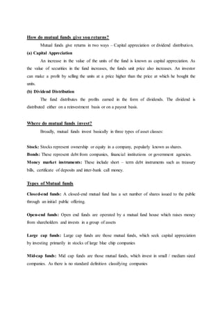 How do mutual funds give you returns?
Mutual funds give returns in two ways – Capital appreciation or dividend distribution.
(a) Capital Appreciation
An increase in the value of the units of the fund is known as capital appreciation. As
the value of securities in the fund increases, the funds unit price also increases. An investor
can make a profit by selling the units at a price higher than the price at which he bought the
units.
(b) Dividend Distribution
The fund distributes the profits earned in the form of dividends. The dividend is
distributed either on a reinvestment basis or on a payout basis.
Where do mutual funds invest?
Broadly, mutual funds invest basically in three types of asset classes:
Stock: Stocks represent ownership or equity in a company, popularly known as shares.
Bonds: These represent debt from companies, financial institutions or government agencies.
Money market instruments: These include short – term debt instruments such as treasury
bills, certificate of deposits and inter-bank call money.
Types of Mutual funds
Closed-end funds: A closed-end mutual fund has a set number of shares issued to the public
through an initial public offering.
Open-end funds: Open end funds are operated by a mutual fund house which raises money
from shareholders and invests in a group of assets
Large cap funds: Large cap funds are those mutual funds, which seek capital appreciation
by investing primarily in stocks of large blue chip companies
Mid-cap funds: Mid cap funds are those mutual funds, which invest in small / medium sized
companies. As there is no standard definition classifying companies
 
