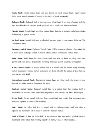 Equity funds: Equity mutual funds are also known as stock mutual funds. Equity mutual
funds invest pooled amounts of money in the stocks of public companies.
Balanced funds: Balanced fund is also known as hybrid fund. It is a type of mutual fund that
buys a combination of common stock, preferred stock, bonds, and short-term bonds
Growth funds: Growth funds are those mutual funds that aim to achieve capital appreciation
by investing in growth stocks.
No load funds: Mutual funds can be classified into two types - Load mutual funds and No-
Load mutual funds.
Exchange traded funds: Exchange Traded Funds (ETFs) represent a basket of securities that
is traded on an exchange, similar to a stock. Hence, unlike conventional mutual funds
Value funds: Value funds are those mutual funds that tend to focus on safety rather than
growth, and often choose investments providing dividends as well as capital appreciation.
Money market funds: A money market fund is a mutual fund that invests solely in money
market instruments. Money market instruments are forms of debt that mature in less than one
year and are very liquid.
International mutual funds: International mutual funds are those funds that invest in non-
domestic securities markets throughout the world.
Regional mutual funds: Regional mutual fund is a mutual fund that confines itself to
investments in securities from a specified geographical area, usually, the fund's local region.
Sector funds: Sector mutual funds are those mutual funds that restrict their investments to a
particular segment or sector of the economy.
Index funds: An index fund is a a mutual fund or exchange-traded fund) that aims to
replicate the movements of an index of a specific financial market.
Fund of Funds: A fund of funds (FoF) is an investment fund that holds a portfolio of other
investment funds rather than investing directly in shares, bonds or other securities.
 