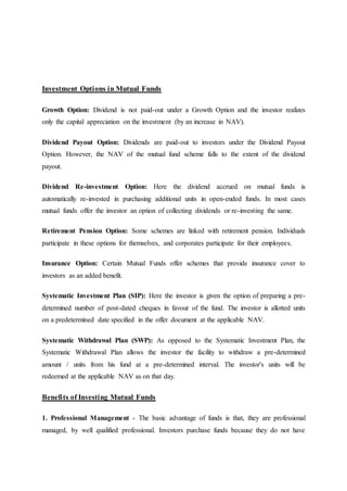 Investment Options in Mutual Funds
Growth Option: Dividend is not paid-out under a Growth Option and the investor realizes
only the capital appreciation on the investment (by an increase in NAV).
Dividend Payout Option: Dividends are paid-out to investors under the Dividend Payout
Option. However, the NAV of the mutual fund scheme falls to the extent of the dividend
payout.
Dividend Re-investment Option: Here the dividend accrued on mutual funds is
automatically re-invested in purchasing additional units in open-ended funds. In most cases
mutual funds offer the investor an option of collecting dividends or re-investing the same.
Retirement Pension Option: Some schemes are linked with retirement pension. Individuals
participate in these options for themselves, and corporates participate for their employees.
Insurance Option: Certain Mutual Funds offer schemes that provide insurance cover to
investors as an added benefit.
Systematic Investment Plan (SIP): Here the investor is given the option of preparing a pre-
determined number of post-dated cheques in favour of the fund. The investor is allotted units
on a predetermined date specified in the offer document at the applicable NAV.
Systematic Withdrawal Plan (SWP): As opposed to the Systematic Investment Plan, the
Systematic Withdrawal Plan allows the investor the facility to withdraw a pre-determined
amount / units from his fund at a pre-determined interval. The investor's units will be
redeemed at the applicable NAV as on that day.
Benefits of Investing Mutual Funds
1. Professional Management - The basic advantage of funds is that, they are professional
managed, by well qualified professional. Investors purchase funds because they do not have
 