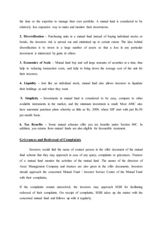 the time or the expertise to manage their own portfolio. A mutual fund is considered to be
relatively less expensive way to make and monitor their investments.
2. Diversification - Purchasing units in a mutual fund instead of buying individual stocks or
bonds, the investors risk is spread out and minimized up to certain extent. The idea behind
diversification is to invest in a large number of assets so that a loss in any particular
investment is minimized by gains in others.
3. Economies of Scale - Mutual fund buy and sell large amounts of securities at a time, thus
help to reducing transaction costs, and help to bring down the average cost of the unit for
their investors.
4. Liquidity - Just like an individual stock, mutual fund also allows investors to liquidate
their holdings as and when they want.
5. Simplicity - Investments in mutual fund is considered to be easy, compare to other
available instruments in the market, and the minimum investment is small. Most AMC also
have automatic purchase plans whereby as little as Rs. 2000, where SIP start with just Rs.50
per month basis.
6. Tax Benefits – Some mutual schemes offer you tax benefits under Section 80C. In
addition, you returns from mutual funds are also eligible for favourable treatment.
Grievances and Redressal of Complaints
Investors would find the name of contact person in the offer document of the mutual
fund scheme that they may approach in case of any query, complaints or grievances. Trustees
of a mutual fund monitor the activities of the mutual fund. The names of the directors of
Asset Management Company and trustees are also given in the offer documents. Investors
should approach the concerned Mutual Fund / Investor Service Centre of the Mutual Fund
with their complaints,
If the complaints remain unresolved, the investors may approach SEBI for facilitating
redressal of their complaints. On receipt of complaints, SEBI takes up the matter with the
concerned mutual fund and follows up with it regularly.
 