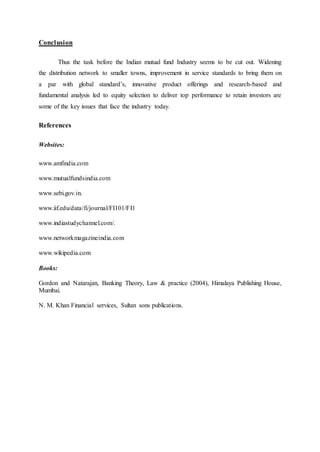 Conclusion
Thus the task before the Indian mutual fund Industry seems to be cut out. Widening
the distribution network to smaller towns, improvement in service standards to bring them on
a par with global standard’s, innovative product offerings and research-based and
fundamental analysis led to equity selection to deliver top performance to retain investors are
some of the key issues that face the industry today.
References
Websites:
www.amfindia.com
www.mutualfundsindia.com
www.sebi.gov.in.
www.iif.edu/data/fi/journal/FI101/FI1
www.indiastudychannel.com/.
www.networkmagazineindia.com
www.wikipedia.com
Books:
Gordon and Natarajan, Banking Theory, Law & practice (2004), Himalaya Publishing House,
Mumbai.
N. M. Khan Financial services, Sultan sons publications.
 