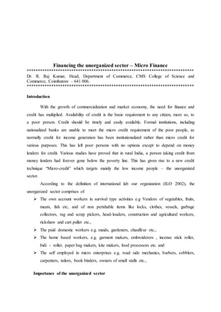 Financing the unorganized sector – Micro Finance
***************************************************************************
Dr. R. Raj Kumar, Head, Department of Commerce, CMS College of Science and
Commerce, Coimbatore – 641 006.
***************************************************************************
Introduction
With the growth of commercialization and market economy, the need for finance and
credit has multiplied. Availability of credit is the basic requirement to any citizen, more so, to
a poor person. Credit should be timely and easily available. Formal institutions, including
nationalized banks are unable to meet the micro credit requirement of the poor people, as
normally credit for income generation has been institutionalized rather than micro credit for
various purposes. This has left poor persons with no options except to depend on money
lenders for credit. Various studies have proved that in rural India, a person taking credit from
money lenders had forever gone below the poverty line. This has given rise to a new credit
technique “Micro-credit” which targets mainly the low income people – the unorganized
sector.
According to the definition of international lab our organization (ILO 2002), the
unorganized sector comprises of
 The own account workers in survival type activities e.g Vendors of vegetables, fruits,
meats, fish etc, and of non perishable items like locks, clothes, vessels, garbage
collectors, rag and scrap pickers, head-loaders, construction and agricultural workers,
rickshaw and cart puller etc.,
 The paid domestic workers e.g. maids, gardeners, chauffeur etc.,
 The home based workers, e.g. garment makers, embroiderers , incense stick roller,
bidi - roller, paper bag makers, kite makers, food processors etc. and
 The self employed in micro enterprises e.g. road side mechanics, barbers, cobblers,
carpenters, tailors, book binders, owners of small stalls etc.,
Importance of the unorganized sector
 