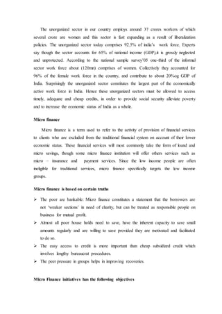 The unorganized sector in our country employs around 37 crores workers of which
several crore are women and this sector is fast expanding as a result of liberalization
policies. The unorganized sector today comprises 92.5% of india’s work force. Experts
say though the sector accounts for 65% of national income (GDP),it is grossly neglected
and unprotected. According to the national sample survey’05 one-third of the informal
sector work force about (120mn) comprises of women. Collectively they accounted for
96% of the female work force in the country, and contribute to about 20%og GDP of
India. Surprisingly the unorganized sector constitutes the largest part of the economically
active work force in India. Hence these unorganized sectors must be allowed to access
timely, adequate and cheap credits, in order to provide social security alleviate poverty
and to increase the economic status of India as a whole.
Micro finance
Micro finance is a term used to refer to the activity of provision of financial services
to clients who are excluded from the traditional financial system on account of their lower
economic status. These financial services will most commonly take the form of loand and
micro savings, though some micro finance institution will offer others services such as
micro – insurance and payment services. Since the low income people are often
ineligible for traditional services, micro finance specifically targets the low income
groups.
Micro finance is based on certain truths
 The poor are bankable: Micro finance constitutes a statement that the borrowers are
not ‘weaker sections’ in need of charity, but can be treated as responsible people on
business for mutual profit.
 Almost all poor house holds need to save, have the inherent capacity to save small
amounts regularly and are willing to save provided they are motivated and facilitated
to do so.
 The easy access to credit is more important than cheap subsidized credit which
involves lengthy bureaucrat procedures.
 The peer pressure in groups helps in improving recoveries.
Micro Finance initiatives has the following objectives
 