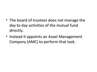 • The board of trustees does not manage the
day to day activities of the mutual fund
directly.
• Instead it appoints an Asset Management
Company (AMC) to perform that task.
 