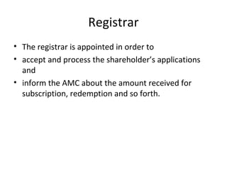 Registrar
• The registrar is appointed in order to
• accept and process the shareholder’s applications
and
• inform the AMC about the amount received for
subscription, redemption and so forth.
 