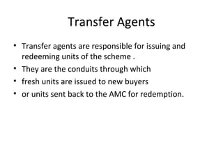 Transfer Agents
• Transfer agents are responsible for issuing and
redeeming units of the scheme .
• They are the conduits through which
• fresh units are issued to new buyers
• or units sent back to the AMC for redemption.
 