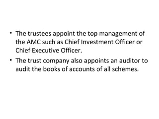 • The trustees appoint the top management of
the AMC such as Chief Investment Officer or
Chief Executive Officer.
• The trust company also appoints an auditor to
audit the books of accounts of all schemes.
 