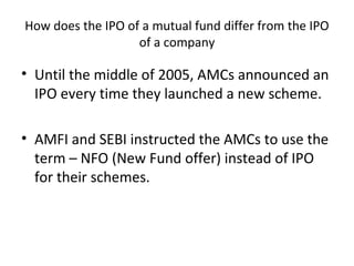 How does the IPO of a mutual fund differ from the IPO
of a company
• Until the middle of 2005, AMCs announced an
IPO every time they launched a new scheme.
• AMFI and SEBI instructed the AMCs to use the
term – NFO (New Fund offer) instead of IPO
for their schemes.
 