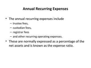 Annual Recurring Expenses
• The annual recurring expenses include
– trustee fees,
– custodian fees,
– registrar fees
– and other recurring operating expenses.
• These are normally expressed as a percentage of the
net assets and is known as the expense ratio.
 