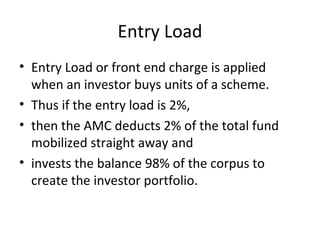 Entry Load
• Entry Load or front end charge is applied
when an investor buys units of a scheme.
• Thus if the entry load is 2%,
• then the AMC deducts 2% of the total fund
mobilized straight away and
• invests the balance 98% of the corpus to
create the investor portfolio.
 