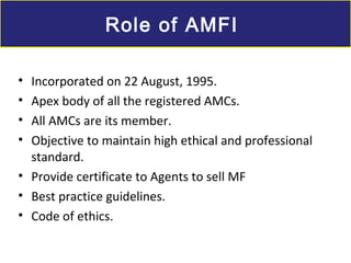• Incorporated on 22 August, 1995.
• Apex body of all the registered AMCs.
• All AMCs are its member.
• Objective to maintain high ethical and professional
standard.
• Provide certificate to Agents to sell MF
• Best practice guidelines.
• Code of ethics.
Role of AMFIRole of AMFI
 