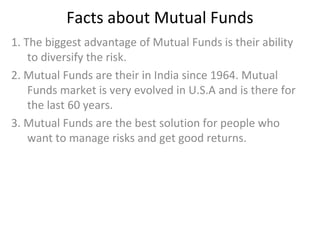 Facts about Mutual Funds
1. The biggest advantage of Mutual Funds is their ability
to diversify the risk.
2. Mutual Funds are their in India since 1964. Mutual
Funds market is very evolved in U.S.A and is there for
the last 60 years.
3. Mutual Funds are the best solution for people who
want to manage risks and get good returns.
 