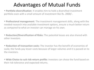 Advantages of Mutual Funds
• Portfolio diversification: It enables him to hold a diversified investment
portfolio even with a small amount of investment like Rs. 2000/-.
• Professional management: The investment management skills, along with the
needed research into available investment options, ensure a much better return
as compared to what an investor can manage on his own.
• Reduction/Diversification of Risks: The potential losses are also shared with
other investors.
• Reduction of transaction costs: The investor has the benefit of economies of
scale; the funds pay lesser costs because of larger volumes and it is passed on to
the investors.
• Wide Choice to suit risk-return profile: Investors can chose the fund based on
their risk tolerance and expected returns.
 