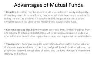 Advantages of Mutual Funds
• Liquidity: Investors may be unable to sell shares directly, easily and quickly.
When they invest in mutual funds, they can cash their investment any time by
selling the units to the fund if it is open-ended and get the intrinsic value.
Investors can sell the units in the market if it is closed-ended fund.
• Convenience and Flexibility: Investors can easily transfer their holdings from
one scheme to other, get updated market information and so on. Funds also
offer additional benefits like regular investment and regular withdrawal options.
•Transparency: Fund gives regular information to its investors on the value of
the investments in addition to disclosure of portfolio held by their scheme, the
proportion invested in each class of assets and the fund manager's investment
strategy and outlook
 