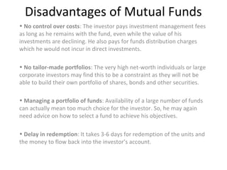 Disadvantages of Mutual Funds
• No control over costs: The investor pays investment management fees
as long as he remains with the fund, even while the value of his
investments are declining. He also pays for funds distribution charges
which he would not incur in direct investments.
• No tailor-made portfolios: The very high net-worth individuals or large
corporate investors may find this to be a constraint as they will not be
able to build their own portfolio of shares, bonds and other securities.
• Managing a portfolio of funds: Availability of a large number of funds
can actually mean too much choice for the investor. So, he may again
need advice on how to select a fund to achieve his objectives.
• Delay in redemption: It takes 3-6 days for redemption of the units and
the money to flow back into the investor’s account.
 