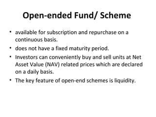 Open-ended Fund/ Scheme
• available for subscription and repurchase on a
continuous basis.
• does not have a fixed maturity period.
• Investors can conveniently buy and sell units at Net
Asset Value (NAV) related prices which are declared
on a daily basis.
• The key feature of open-end schemes is liquidity.
 