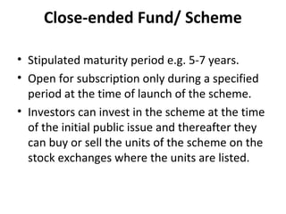Close-ended Fund/ Scheme
• Stipulated maturity period e.g. 5-7 years.
• Open for subscription only during a specified
period at the time of launch of the scheme.
• Investors can invest in the scheme at the time
of the initial public issue and thereafter they
can buy or sell the units of the scheme on the
stock exchanges where the units are listed.
 