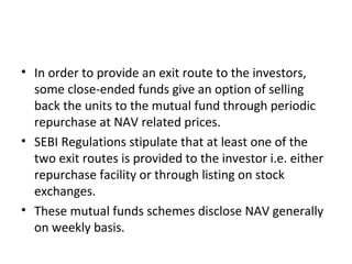 • In order to provide an exit route to the investors,
some close-ended funds give an option of selling
back the units to the mutual fund through periodic
repurchase at NAV related prices.
• SEBI Regulations stipulate that at least one of the
two exit routes is provided to the investor i.e. either
repurchase facility or through listing on stock
exchanges.
• These mutual funds schemes disclose NAV generally
on weekly basis.
 