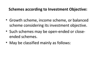 Schemes according to Investment Objective:
• Growth scheme, income scheme, or balanced
scheme considering its investment objective.
• Such schemes may be open-ended or close-
ended schemes.
• May be classified mainly as follows:
 
