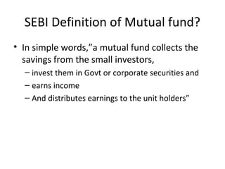 SEBI Definition of Mutual fund?
• In simple words,”a mutual fund collects the
savings from the small investors,
– invest them in Govt or corporate securities and
– earns income
– And distributes earnings to the unit holders”
 