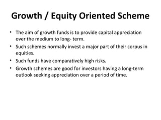 Growth / Equity Oriented Scheme
• The aim of growth funds is to provide capital appreciation
over the medium to long- term.
• Such schemes normally invest a major part of their corpus in
equities.
• Such funds have comparatively high risks.
• Growth schemes are good for investors having a long-term
outlook seeking appreciation over a period of time.
 