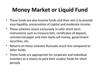 Money Market or Liquid Fund
• These funds are also income funds and their aim is to provide
easy liquidity, preservation of capital and moderate income.
• These schemes invest exclusively in safer short-term
instruments such as treasury bills, certificates of deposit,
commercial paper and inter-bank call money, government
securities, etc.
• Returns on these schemes fluctuate much less compared to
other funds.
• These funds are appropriate for corporate and individual
investors as a means to park their surplus funds for short
periods.
 