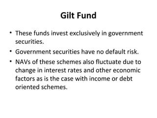 Gilt Fund
• These funds invest exclusively in government
securities.
• Government securities have no default risk.
• NAVs of these schemes also fluctuate due to
change in interest rates and other economic
factors as is the case with income or debt
oriented schemes.
 