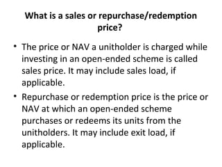 What is a sales or repurchase/redemption
price?
• The price or NAV a unitholder is charged while
investing in an open-ended scheme is called
sales price. It may include sales load, if
applicable.
• Repurchase or redemption price is the price or
NAV at which an open-ended scheme
purchases or redeems its units from the
unitholders. It may include exit load, if
applicable.
 