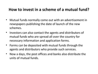 How to invest in a scheme of a mutual fund?
• Mutual funds normally come out with an advertisement in
newspapers publishing the date of launch of the new
schemes.
• Investors can also contact the agents and distributors of
mutual funds who are spread all over the country for
necessary information and application forms.
• Forms can be deposited with mutual funds through the
agents and distributors who provide such services.
• Now a days, the post offices and banks also distribute the
units of mutual funds.
 