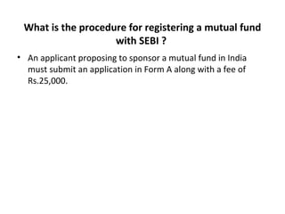 What is the procedure for registering a mutual fund
with SEBI ?
• An applicant proposing to sponsor a mutual fund in India
must submit an application in Form A along with a fee of
Rs.25,000.
 