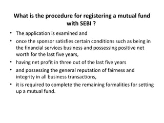 What is the procedure for registering a mutual fund
with SEBI ?
• The application is examined and
• once the sponsor satisfies certain conditions such as being in
the financial services business and possessing positive net
worth for the last five years,
• having net profit in three out of the last five years
• and possessing the general reputation of fairness and
integrity in all business transactions,
• it is required to complete the remaining formalities for setting
up a mutual fund.
 