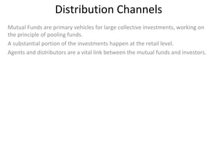 Distribution Channels
Mutual Funds are primary vehicles for large collective investments, working on
the principle of pooling funds.
A substantial portion of the investments happen at the retail level.
Agents and distributors are a vital link between the mutual funds and investors.
 