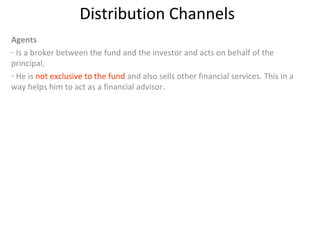 Distribution Channels
Agents
- Is a broker between the fund and the investor and acts on behalf of the
principal.
- He is not exclusive to the fund and also sells other financial services. This in a
way helps him to act as a financial advisor.
 