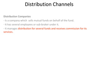 Distribution Channels
Distribution Companies
- Is a company which sells mutual funds on behalf of the fund.
- It has several employees or sub-broker under it.
- It manages distribution for several funds and receives commission for its
services.
 