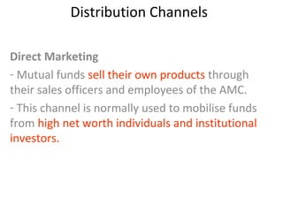 Distribution Channels
Direct Marketing
- Mutual funds sell their own products through
their sales officers and employees of the AMC.
- This channel is normally used to mobilise funds
from high net worth individuals and institutional
investors.
 