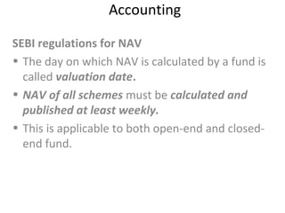 Accounting
SEBI regulations for NAV
• The day on which NAV is calculated by a fund is
called valuation date.
• NAV of all schemes must be calculated and
published at least weekly.
• This is applicable to both open-end and closed-
end fund.
 