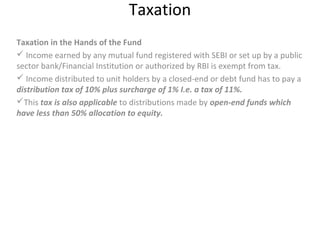 Taxation
Taxation in the Hands of the Fund
 Income earned by any mutual fund registered with SEBI or set up by a public
sector bank/Financial Institution or authorized by RBI is exempt from tax.
 Income distributed to unit holders by a closed-end or debt fund has to pay a
distribution tax of 10% plus surcharge of 1% I.e. a tax of 11%.
This tax is also applicable to distributions made by open-end funds which
have less than 50% allocation to equity.
 