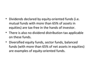 • Dividends declared by equity-oriented funds (i.e.
mutual funds with more than 65% of assets in
equities) are tax-free in the hands of investor.
• There is also no dividend distribution tax applicable
on these funds.
• Diversified equity funds, sector funds, balanced
funds (with more than 65% of net assets in equities)
are examples of equity-oriented funds.
 