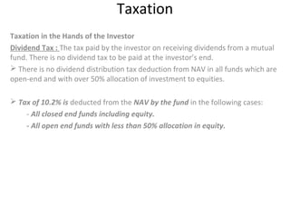 Taxation
Taxation in the Hands of the Investor
Dividend Tax : The tax paid by the investor on receiving dividends from a mutual
fund. There is no dividend tax to be paid at the investor’s end.
 There is no dividend distribution tax deduction from NAV in all funds which are
open-end and with over 50% allocation of investment to equities.
 Tax of 10.2% is deducted from the NAV by the fund in the following cases:
- All closed end funds including equity.
- All open end funds with less than 50% allocation in equity.
 