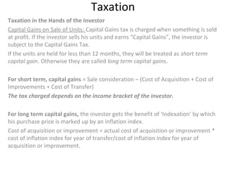 Taxation
Taxation in the Hands of the Investor
Capital Gains on Sale of Units: Capital Gains tax is charged when something is sold
at profit. If the investor sells his units and earns “Capital Gains”, the investor is
subject to the Capital Gains Tax.
If the units are held for less than 12 months, they will be treated as short term
capital gain. Otherwise they are called long term capital gains.
For short term, capital gains = Sale consideration – (Cost of Acquisition + Cost of
Improvements + Cost of Transfer)
The tax charged depends on the income bracket of the investor.
For long term capital gains, the investor gets the benefit of ‘Indexation’ by which
his purchase price is marked up by an inflation index.
Cost of acquisition or improvement = actual cost of acquisition or improvement *
cost of inflation index for year of transfer/cost of inflation index for year of
acquisition or improvement.
 